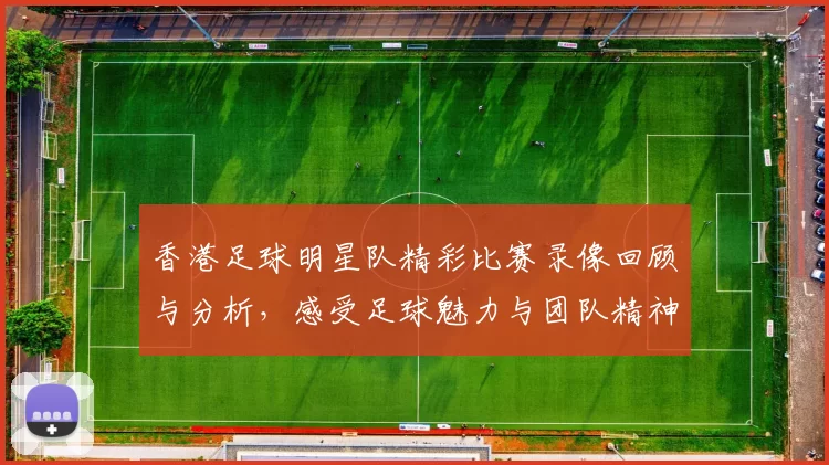 香港足球明星队精彩比赛录像回顾与分析，感受足球魅力与团队精神