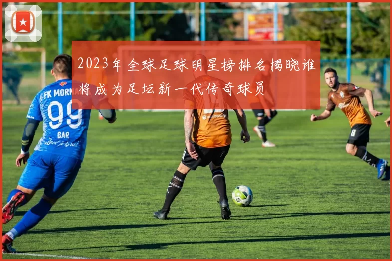 2023年全球足球明星榜排名揭晓谁将成为足坛新一代传奇球员