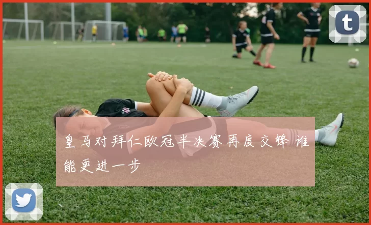皇马对拜仁欧冠半决赛再度交锋 谁能更进一步