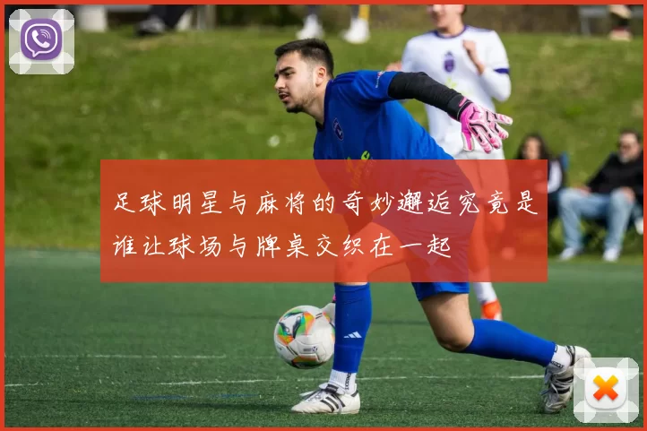 足球明星与麻将的奇妙邂逅究竟是谁让球场与牌桌交织在一起