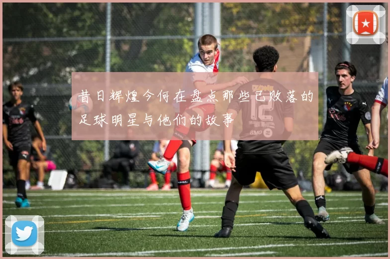 昔日辉煌今何在盘点那些已败落的足球明星与他们的故事
