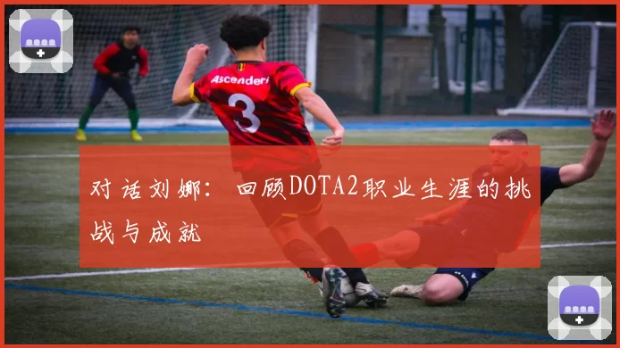 对话刘娜：回顾DOTA2职业生涯的挑战与成就