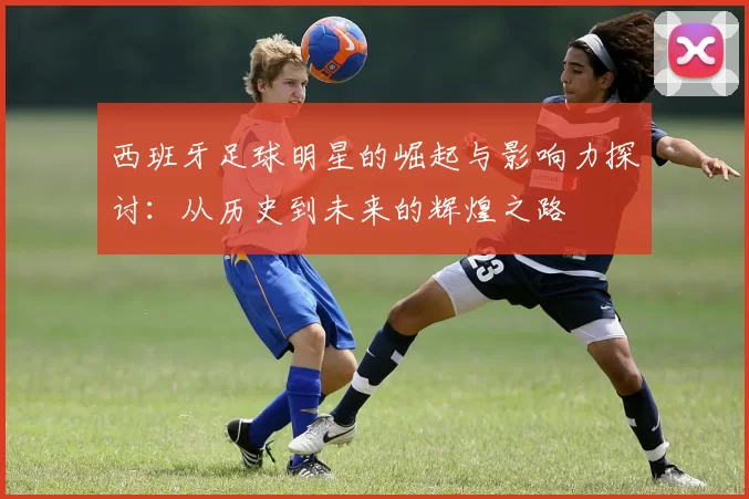 西班牙足球明星的崛起与影响力探讨：从历史到未来的辉煌之路
