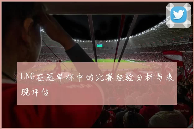 LNG在冠军杯中的比赛经验分析与表现评估