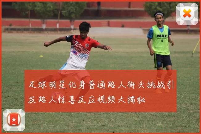足球明星化身普通路人街头挑战引发路人惊喜反应视频大揭秘