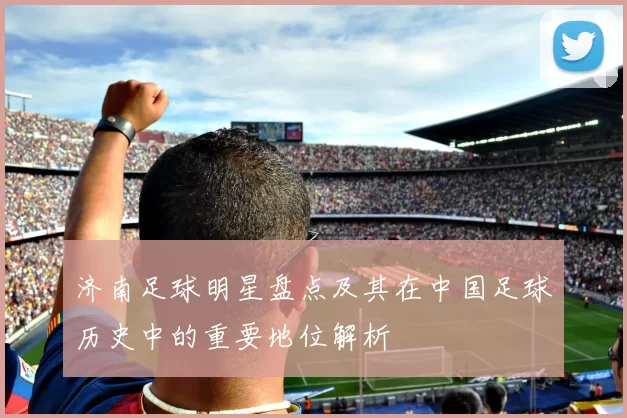 济南足球明星盘点及其在中国足球历史中的重要地位解析