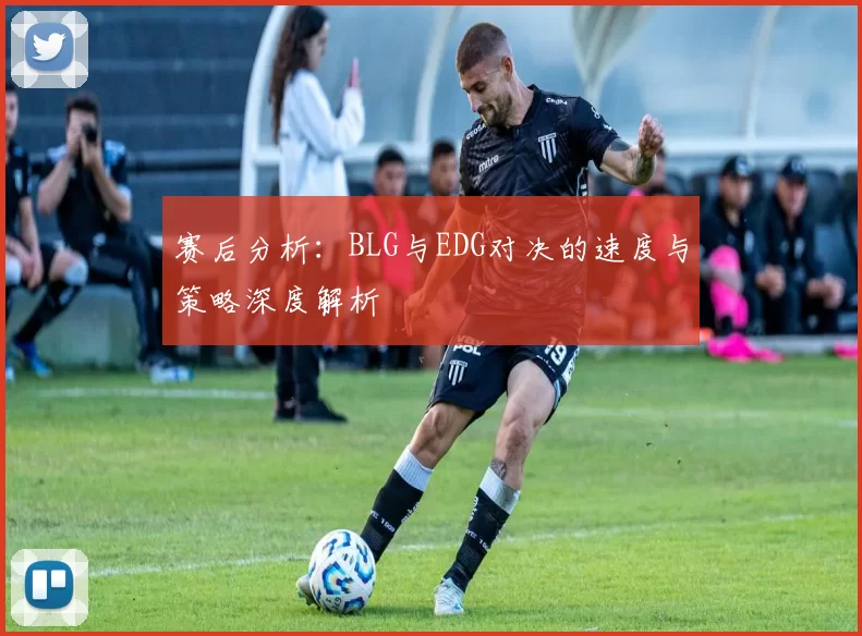 赛后分析：BLG与EDG对决的速度与策略深度解析