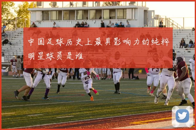中国足球历史上最具影响力的纯粹明星球员是谁