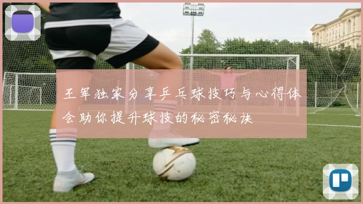 王军独家分享乒乓球技巧与心得体会助你提升球技的秘密秘诀