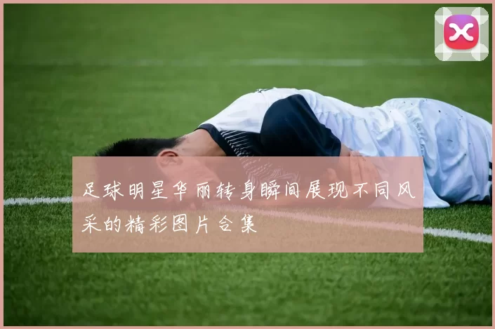 足球明星华丽转身瞬间展现不同风采的精彩图片合集