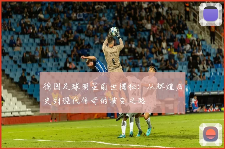 德国足球明星前世揭秘：从辉煌历史到现代传奇的演变之路