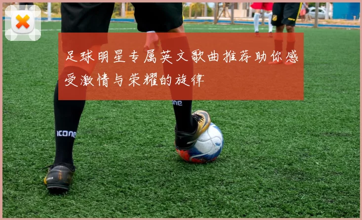 足球明星专属英文歌曲推荐助你感受激情与荣耀的旋律