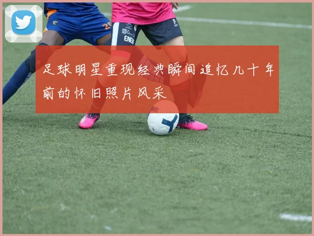 足球明星重现经典瞬间追忆几十年前的怀旧照片风采