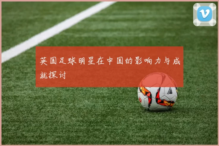 英国足球明星在中国的影响力与成就探讨