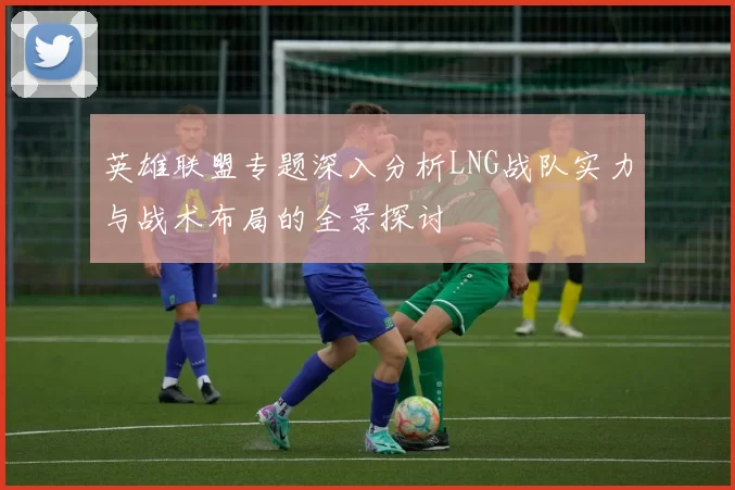 英雄联盟专题深入分析LNG战队实力与战术布局的全景探讨