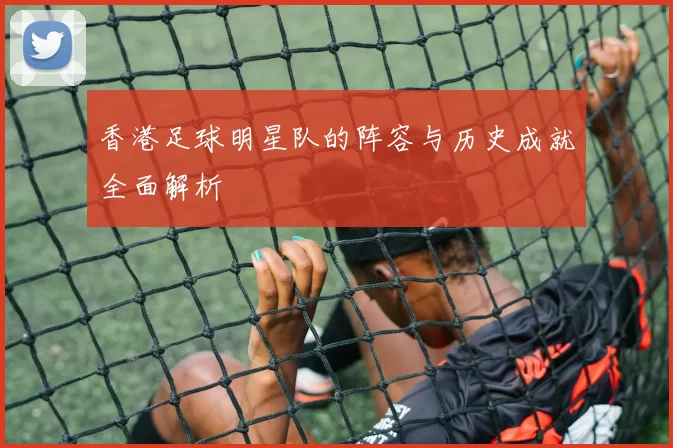 香港足球明星队的阵容与历史成就全面解析