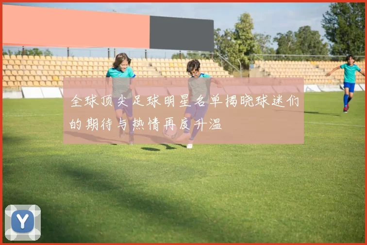 全球顶尖足球明星名单揭晓球迷们的期待与热情再度升温