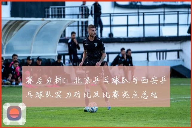 赛后分析：北京乒乓球队与西安乒乓球队实力对比及比赛亮点总结