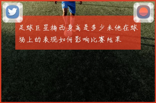 足球巨星梅西身高是多少米他在球场上的表现如何影响比赛结果