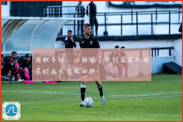 周敏专访：从排球小将到国家队明星的成长之路回顾