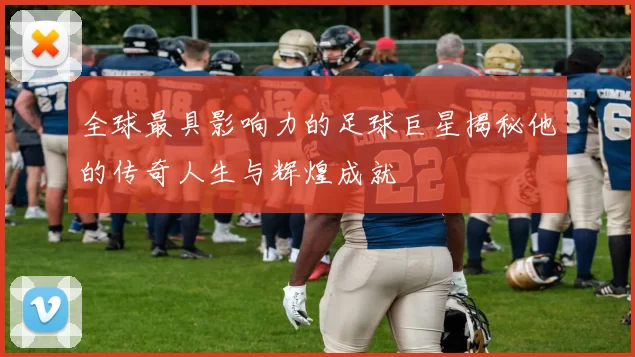 全球最具影响力的足球巨星揭秘他的传奇人生与辉煌成就