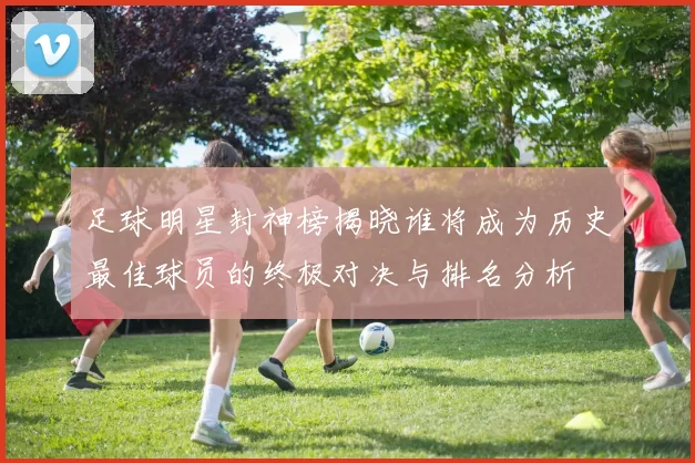 足球明星封神榜揭晓谁将成为历史最佳球员的终极对决与排名分析