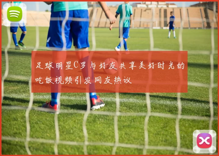 足球明星C罗与好友共享美好时光的吃饭视频引发网友热议
