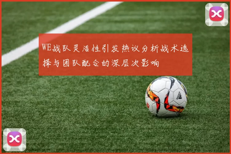 WE战队灵活性引发热议分析战术选择与团队配合的深层次影响