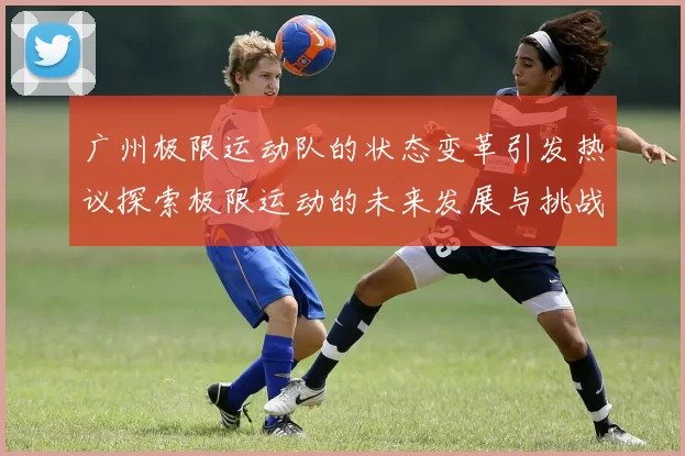 广州极限运动队的状态变革引发热议探索极限运动的未来发展与挑战