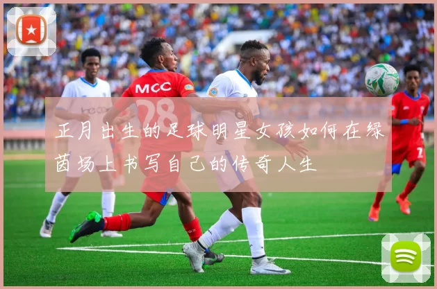 正月出生的足球明星女孩如何在绿茵场上书写自己的传奇人生