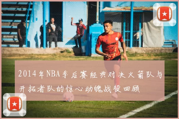 2014年NBA季后赛经典对决火箭队与开拓者队的惊心动魄战役回顾