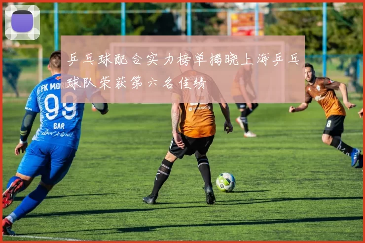 乒乓球配合实力榜单揭晓上海乒乓球队荣获第六名佳绩