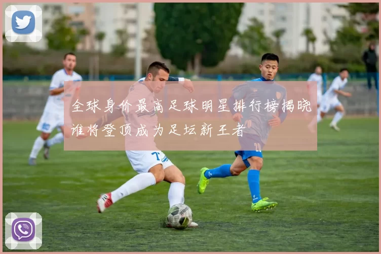 全球身价最高足球明星排行榜揭晓谁将登顶成为足坛新王者