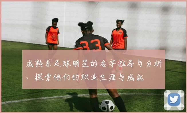 成熟系足球明星的名字推荐与分析，探索他们的职业生涯与成就