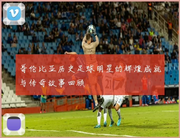 哥伦比亚历史足球明星的辉煌成就与传奇故事回顾