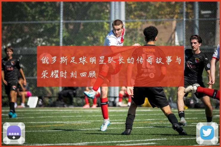 俄罗斯足球明星队长的传奇故事与荣耀时刻回顾