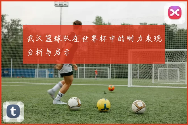 武汉篮球队在世界杯中的耐力表现分析与启示