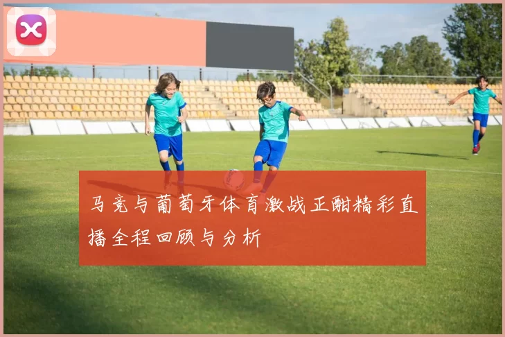 马竞与葡萄牙体育激战正酣精彩直播全程回顾与分析