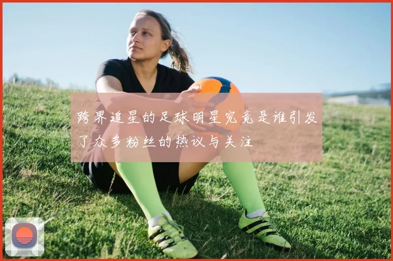 跨界追星的足球明星究竟是谁引发了众多粉丝的热议与关注