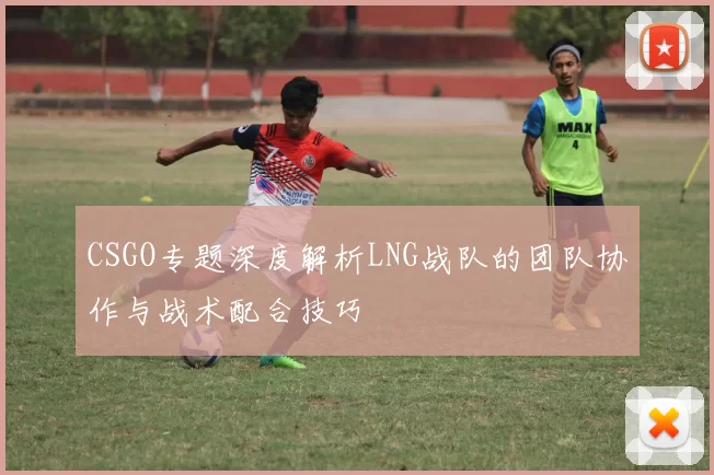 CSGO专题深度解析LNG战队的团队协作与战术配合技巧