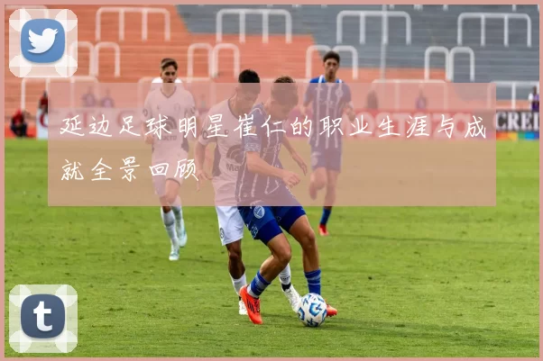 延边足球明星崔仁的职业生涯与成就全景回顾
