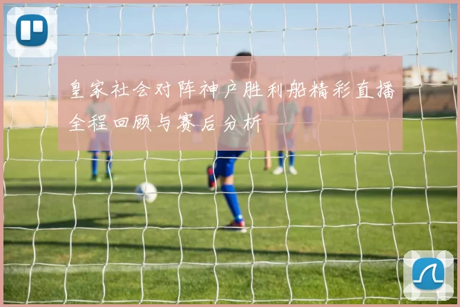 皇家社会对阵神户胜利船精彩直播全程回顾与赛后分析