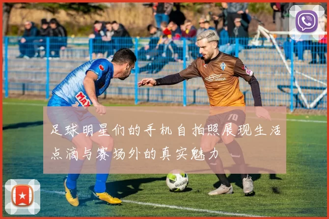 足球明星们的手机自拍照展现生活点滴与赛场外的真实魅力