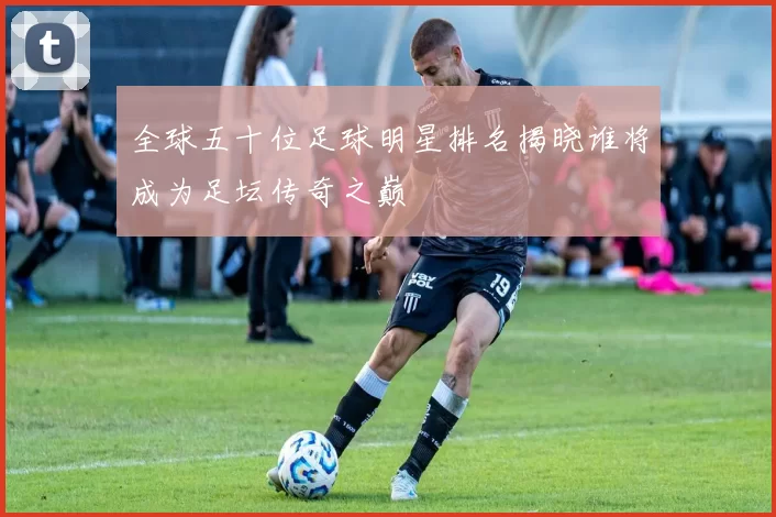 全球五十位足球明星排名揭晓谁将成为足坛传奇之巅