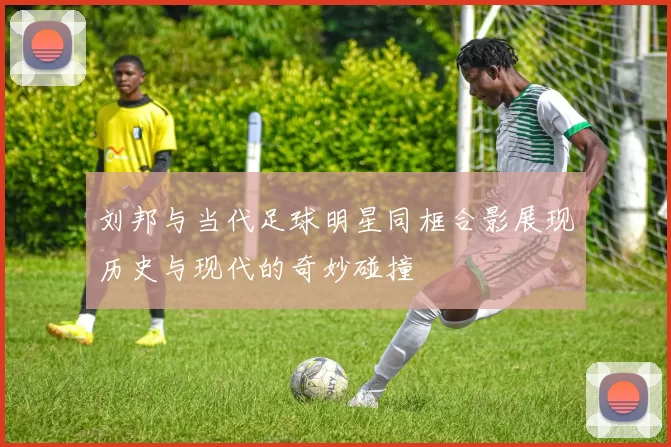 刘邦与当代足球明星同框合影展现历史与现代的奇妙碰撞