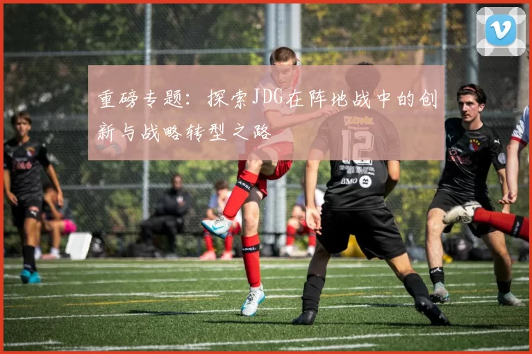 重磅专题：探索JDG在阵地战中的创新与战略转型之路