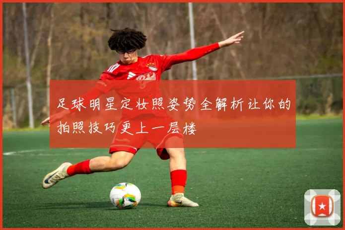 足球明星定妆照姿势全解析让你的拍照技巧更上一层楼
