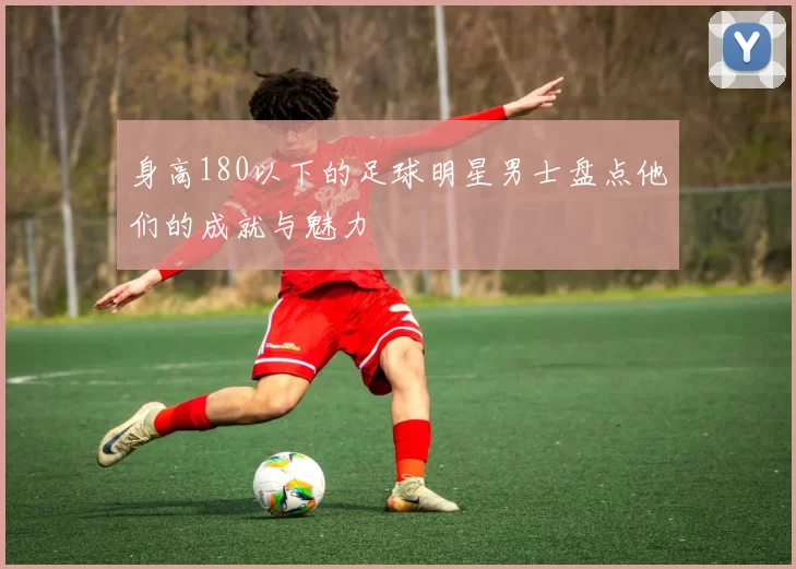 身高180以下的足球明星男士盘点他们的成就与魅力