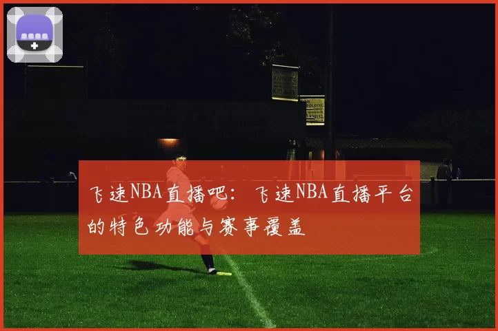 飞速NBA直播吧：飞速NBA直播平台的特色功能与赛事覆盖