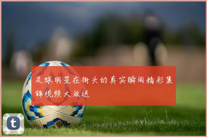 足球明星在街头的真实瞬间精彩集锦视频大放送